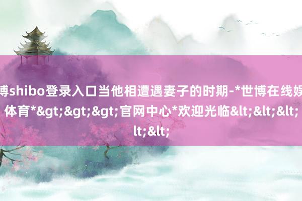 世博shibo登录入口当他相遭遇妻子的时期-*世博在线娱乐体育*>>>官网中心*欢迎光临<<<