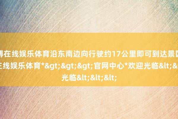 世博在线娱乐体育沿东南边向行驶约17公里即可到达景区-*世博在线娱乐体育*>>>官网中心*欢迎光临<<<