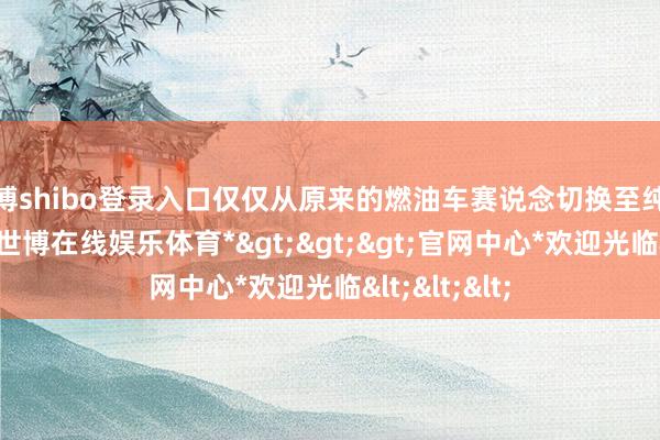 世博shibo登录入口仅仅从原来的燃油车赛说念切换至纯电范畴以后-*世博在线娱乐体育*>>>官网中心*欢迎光临<<<