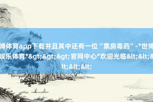 世博体育app下载并且其中还有一位“票房毒药”-*世博在线娱乐体育*>>>官网中心*欢迎光临<<<