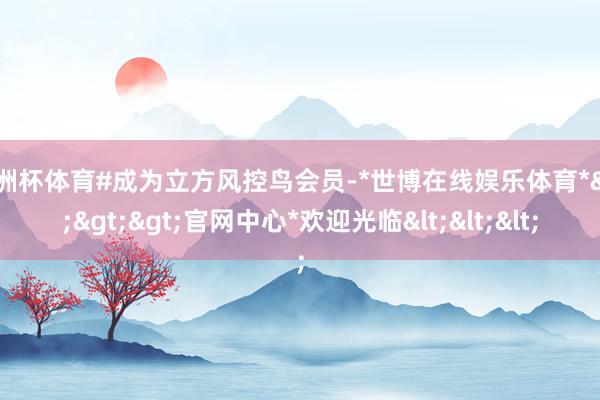 欧洲杯体育#成为立方风控鸟会员-*世博在线娱乐体育*>>>官网中心*欢迎光临<<<