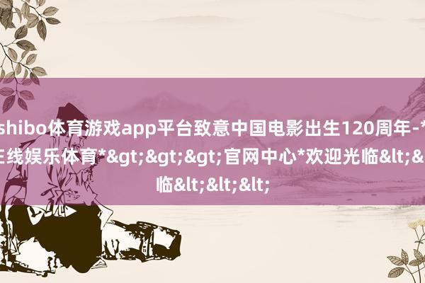 shibo体育游戏app平台致意中国电影出生120周年-*世博在线娱乐体育*>>>官网中心*欢迎光临<<<