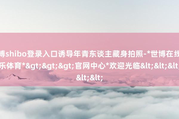 世博shibo登录入口诱导年青东谈主藏身拍照-*世博在线娱乐体育*>>>官网中心*欢迎光临<<<