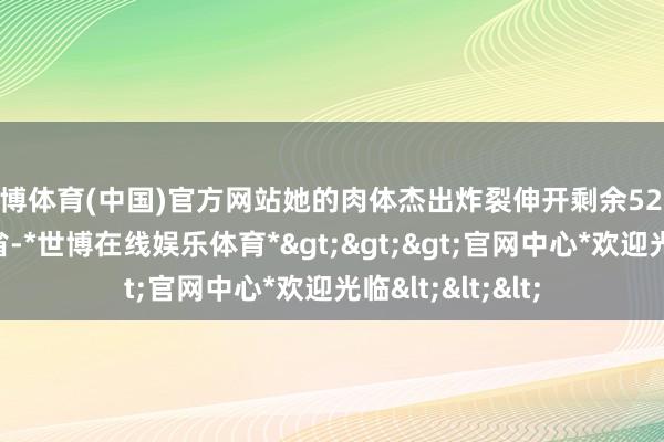 世博体育(中国)官方网站她的肉体杰出炸裂伸开剩余52% 发布于：湖北省-*世博在线娱乐体育*>>>官网中心*欢迎光临<<<