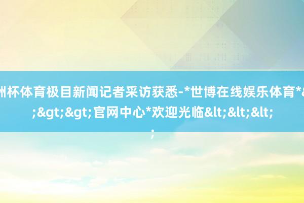 欧洲杯体育极目新闻记者采访获悉-*世博在线娱乐体育*>>>官网中心*欢迎光临<<<