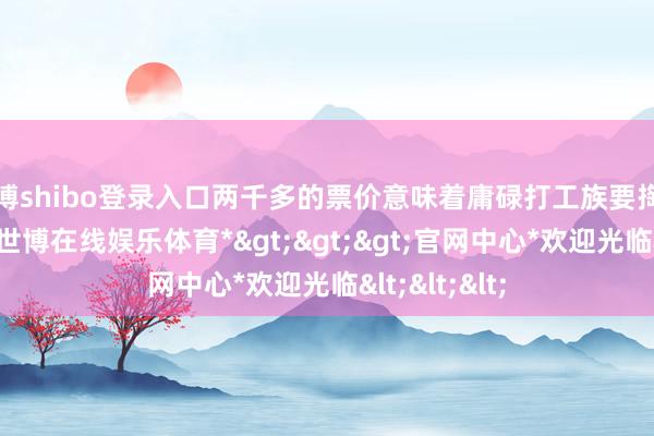 世博shibo登录入口两千多的票价意味着庸碌打工族要掏出半月薪水-*世博在线娱乐体育*>>>官网中心*欢迎光临<<<