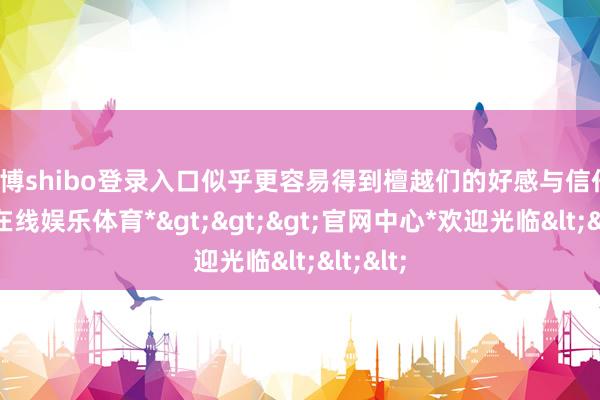 世博shibo登录入口似乎更容易得到檀越们的好感与信任-*世博在线娱乐体育*>>>官网中心*欢迎光临<<<