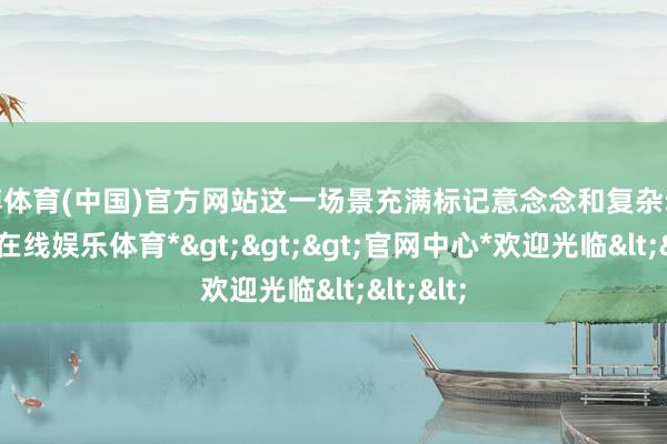世博体育(中国)官方网站这一场景充满标记意念念和复杂动机-*世博在线娱乐体育*>>>官网中心*欢迎光临<<<