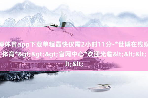 世博体育app下载单程最快仅需2小时11分-*世博在线娱乐体育*>>>官网中心*欢迎光临<<<