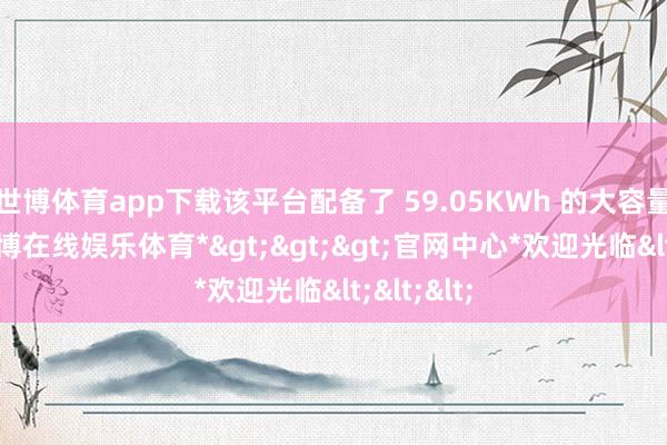 世博体育app下载该平台配备了 59.05KWh 的大容量电板-*世博在线娱乐体育*>>>官网中心*欢迎光临<<<