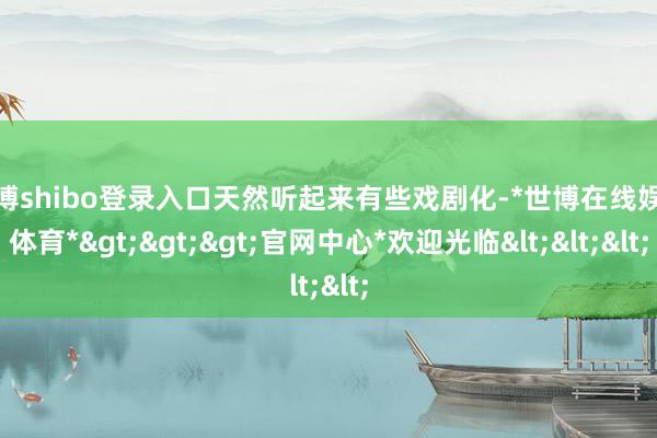 世博shibo登录入口天然听起来有些戏剧化-*世博在线娱乐体育*>>>官网中心*欢迎光临<<<