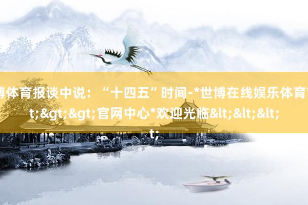 世博体育报谈中说：“十四五”时间-*世博在线娱乐体育*>>>官网中心*欢迎光临<<<