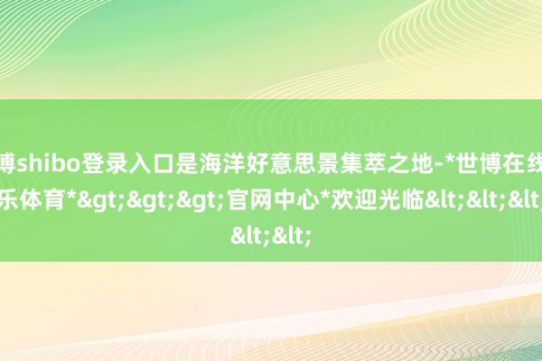 世博shibo登录入口是海洋好意思景集萃之地-*世博在线娱乐体育*>>>官网中心*欢迎光临<<<