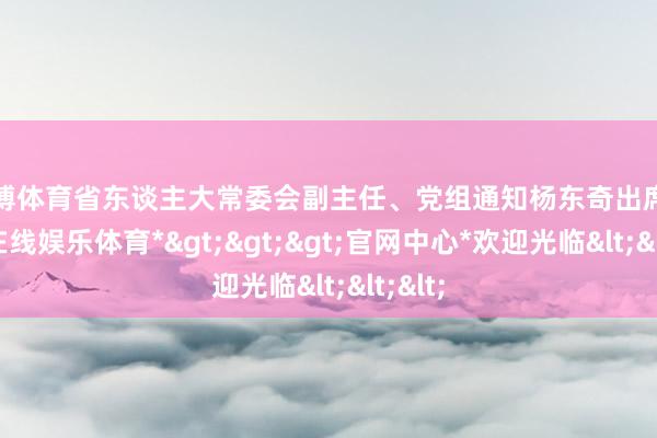 世博体育省东谈主大常委会副主任、党组通知杨东奇出席-*世博在线娱乐体育*>>>官网中心*欢迎光临<<<