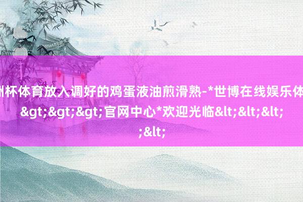欧洲杯体育放入调好的鸡蛋液油煎滑熟-*世博在线娱乐体育*>>>官网中心*欢迎光临<<<