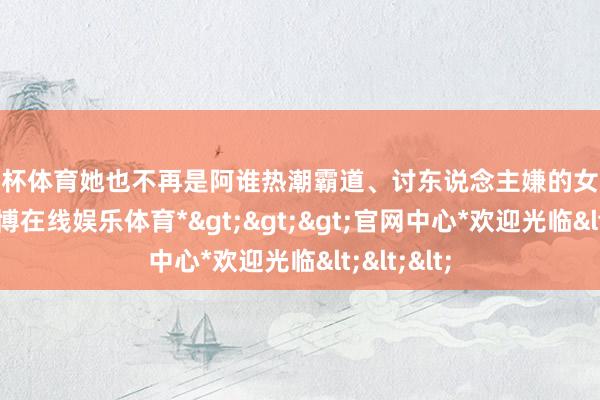 欧洲杯体育她也不再是阿谁热潮霸道、讨东说念主嫌的女东说念主-*世博在线娱乐体育*>>>官网中心*欢迎光临<<<