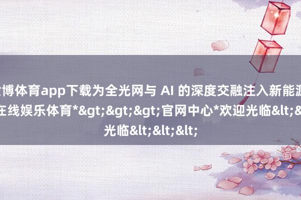 世博体育app下载为全光网与 AI 的深度交融注入新能源-*世博在线娱乐体育*>>>官网中心*欢迎光临<<<