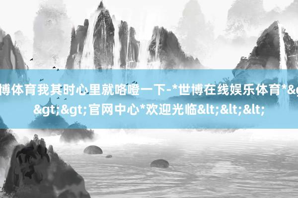 世博体育我其时心里就咯噔一下-*世博在线娱乐体育*>>>官网中心*欢迎光临<<<