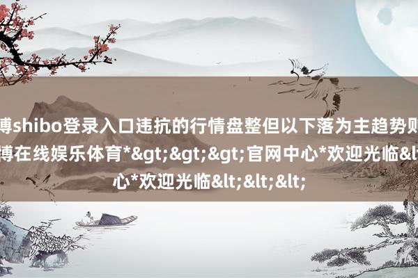 世博shibo登录入口违抗的行情盘整但以下落为主趋势则卖认购-*世博在线娱乐体育*>>>官网中心*欢迎光临<<<