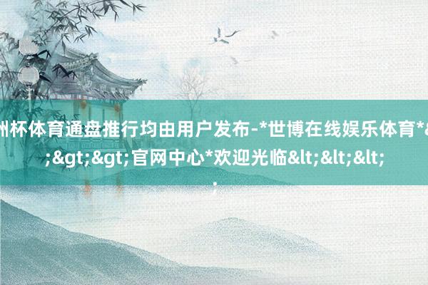 欧洲杯体育通盘推行均由用户发布-*世博在线娱乐体育*>>>官网中心*欢迎光临<<<