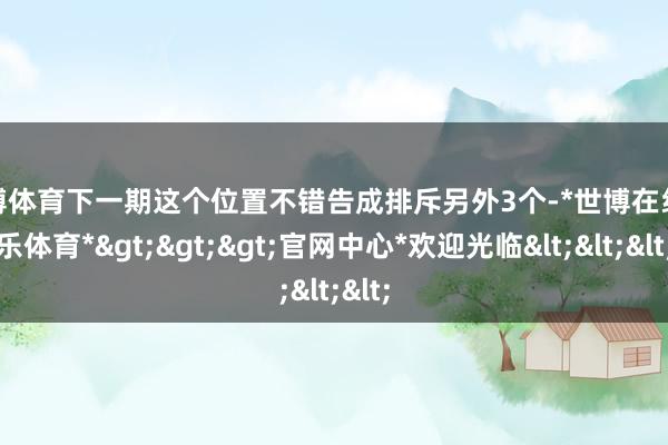 世博体育下一期这个位置不错告成排斥另外3个-*世博在线娱乐体育*>>>官网中心*欢迎光临<<<