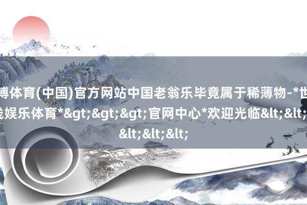 世博体育(中国)官方网站中国老翁乐毕竟属于稀薄物-*世博在线娱乐体育*>>>官网中心*欢迎光临<<<