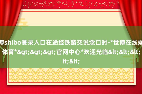 世博shibo登录入口在途经铁路交说念口时-*世博在线娱乐体育*>>>官网中心*欢迎光临<<<