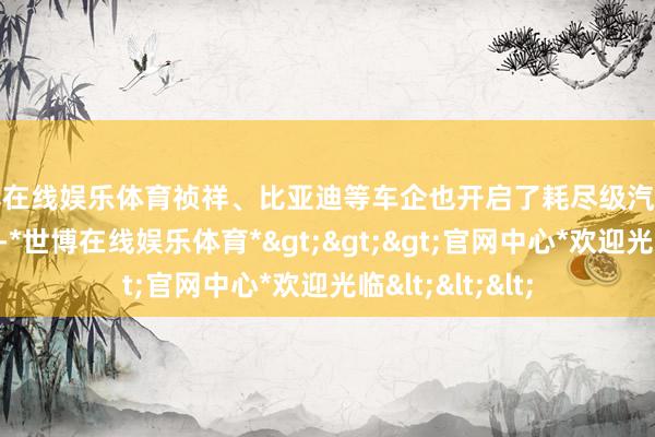 世博在线娱乐体育祯祥、比亚迪等车企也开启了耗尽级汽车直连卫星的尝试-*世博在线娱乐体育*>>>官网中心*欢迎光临<<<