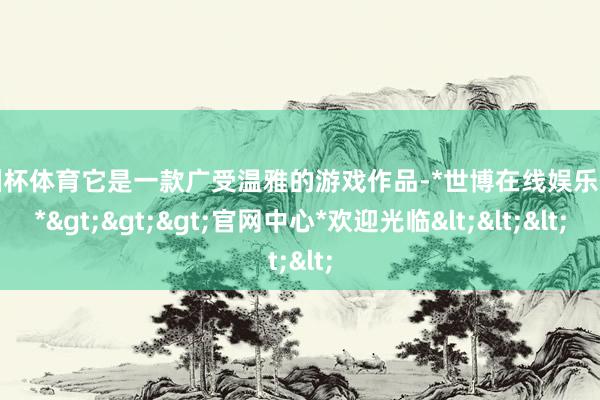 欧洲杯体育它是一款广受温雅的游戏作品-*世博在线娱乐体育*>>>官网中心*欢迎光临<<<