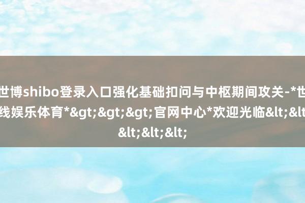 世博shibo登录入口　　强化基础扣问与中枢期间攻关-*世博在线娱乐体育*>>>官网中心*欢迎光临<<<