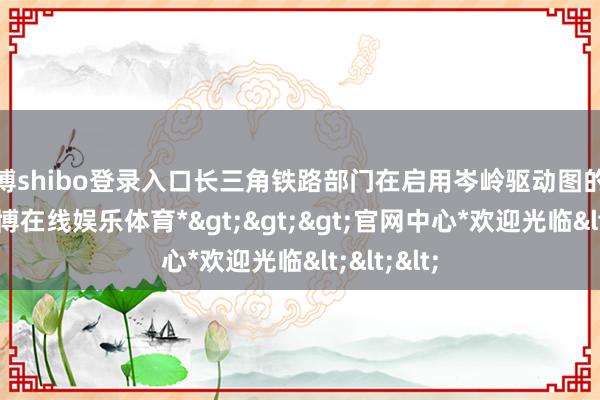 世博shibo登录入口长三角铁路部门在启用岑岭驱动图的基础上-*世博在线娱乐体育*>>>官网中心*欢迎光临<<<
