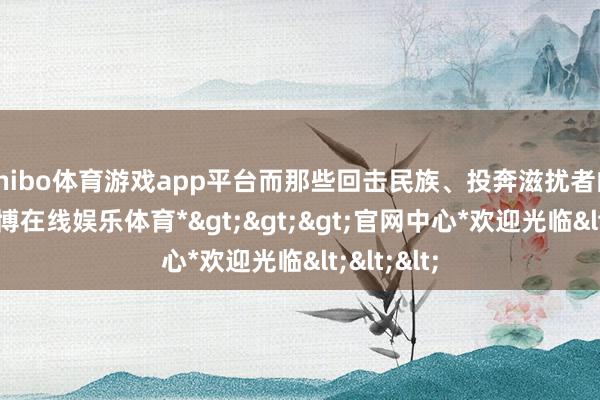 shibo体育游戏app平台而那些回击民族、投奔滋扰者的叛徒-*世博在线娱乐体育*>>>官网中心*欢迎光临<<<