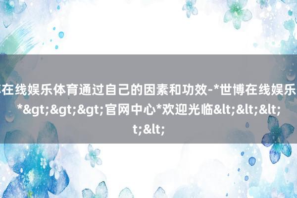 世博在线娱乐体育通过自己的因素和功效-*世博在线娱乐体育*>>>官网中心*欢迎光临<<<