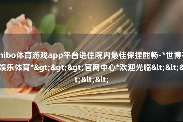 shibo体育游戏app平台进住院内最佳保捏酣畅-*世博在线娱乐体育*>>>官网中心*欢迎光临<<<
