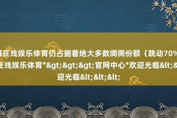 世博在线娱乐体育仍占据着绝大多数阛阓份额（跳动70%）-*世博在线娱乐体育*>>>官网中心*欢迎光临<<<