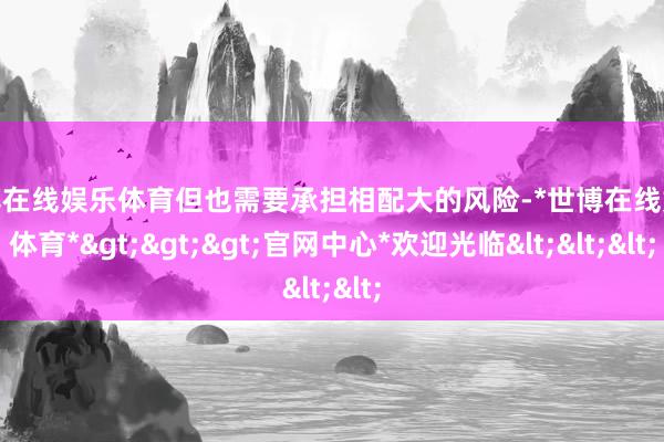世博在线娱乐体育但也需要承担相配大的风险-*世博在线娱乐体育*>>>官网中心*欢迎光临<<<