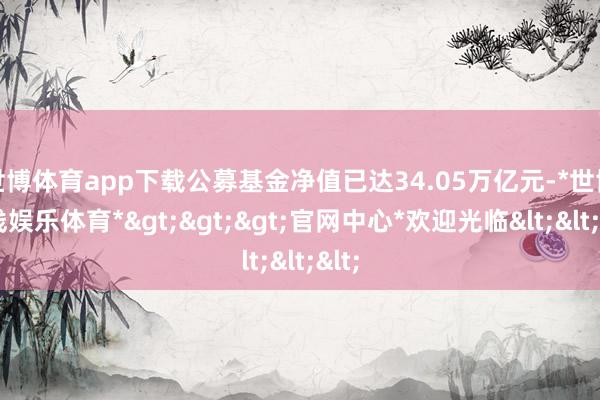 世博体育app下载公募基金净值已达34.05万亿元-*世博在线娱乐体育*>>>官网中心*欢迎光临<<<