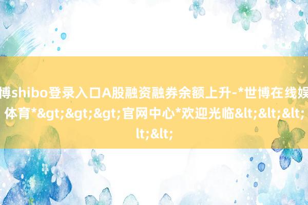 世博shibo登录入口A股融资融券余额上升-*世博在线娱乐体育*>>>官网中心*欢迎光临<<<