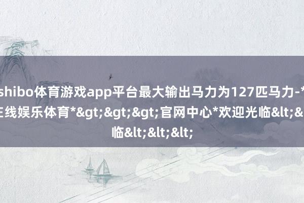 shibo体育游戏app平台最大输出马力为127匹马力-*世博在线娱乐体育*>>>官网中心*欢迎光临<<<