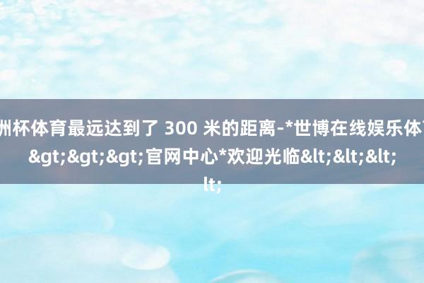 欧洲杯体育最远达到了 300 米的距离-*世博在线娱乐体育*>>>官网中心*欢迎光临<<<