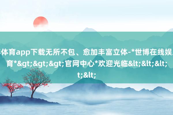 世博体育app下载无所不包、愈加丰富立体-*世博在线娱乐体育*>>>官网中心*欢迎光临<<<