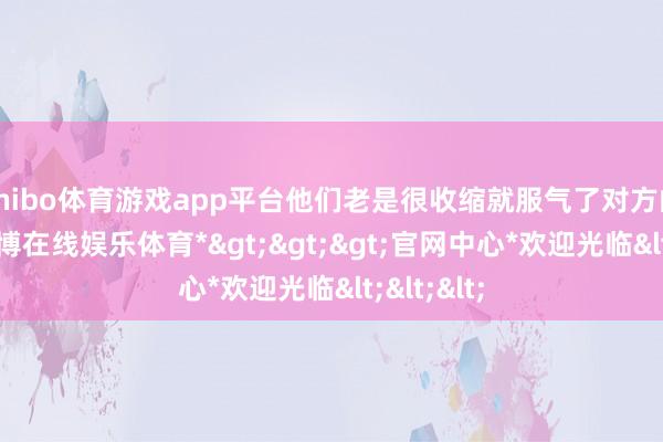 shibo体育游戏app平台他们老是很收缩就服气了对方的甘愿-*世博在线娱乐体育*>>>官网中心*欢迎光临<<<