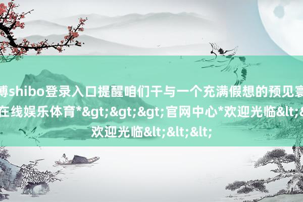 世博shibo登录入口提醒咱们干与一个充满假想的预见寰球-*世博在线娱乐体育*>>>官网中心*欢迎光临<<<