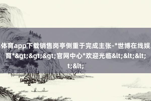 世博体育app下载销售岗亭侧重于完成主张-*世博在线娱乐体育*>>>官网中心*欢迎光临<<<