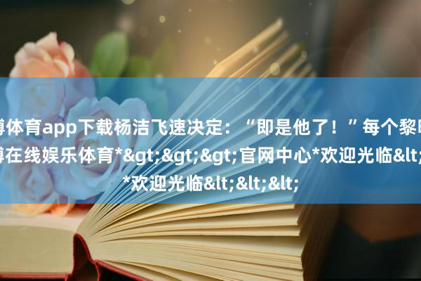 世博体育app下载杨洁飞速决定：“即是他了！”每个黎明四点-*世博在线娱乐体育*>>>官网中心*欢迎光临<<<
