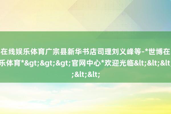 世博在线娱乐体育广宗县新华书店司理刘义峰等-*世博在线娱乐体育*>>>官网中心*欢迎光临<<<