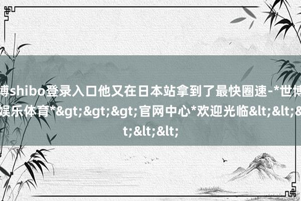 世博shibo登录入口他又在日本站拿到了最快圈速-*世博在线娱乐体育*>>>官网中心*欢迎光临<<<