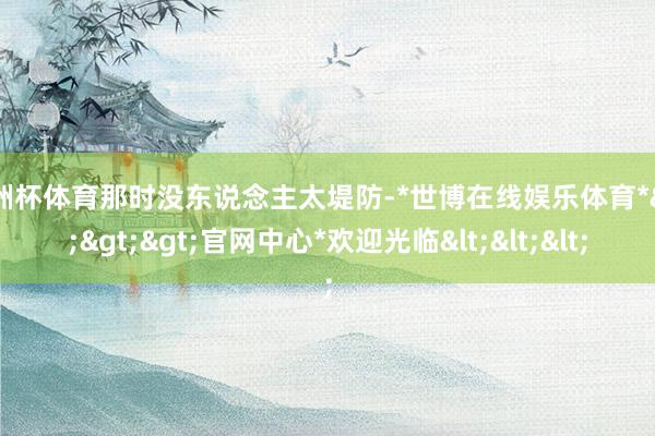 欧洲杯体育那时没东说念主太堤防-*世博在线娱乐体育*>>>官网中心*欢迎光临<<<