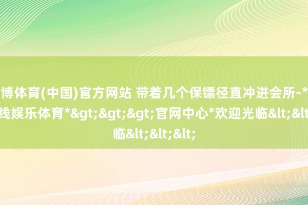 世博体育(中国)官方网站 带着几个保镖径直冲进会所-*世博在线娱乐体育*>>>官网中心*欢迎光临<<<