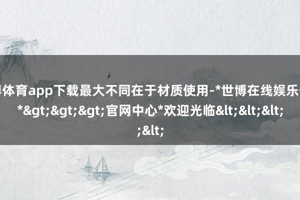 世博体育app下载最大不同在于材质使用-*世博在线娱乐体育*>>>官网中心*欢迎光临<<<
